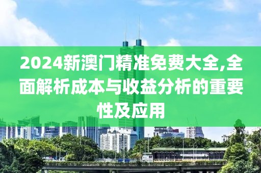 2024新澳门精准免费大全,全面解析成本与收益分析的重要性及应用