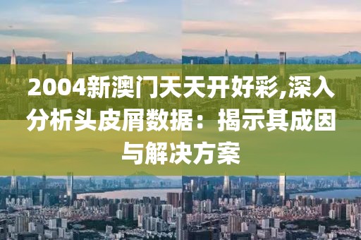 2004新澳门天天开好彩,深入分析头皮屑数据：揭示其成因与解决方案