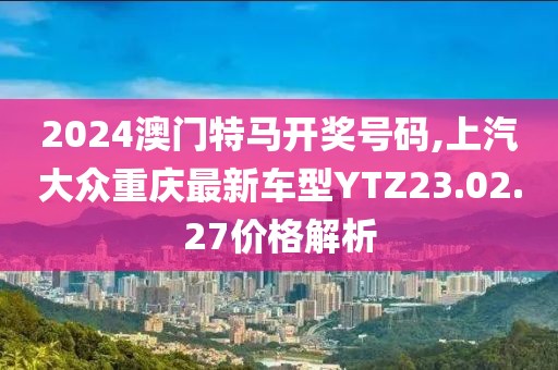 2024澳门特马开奖号码,上汽大众重庆最新车型YTZ23.02.27价格解析