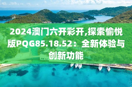 2024澳门六开彩开,探索愉悦版PQG85.18.52：全新体验与创新功能