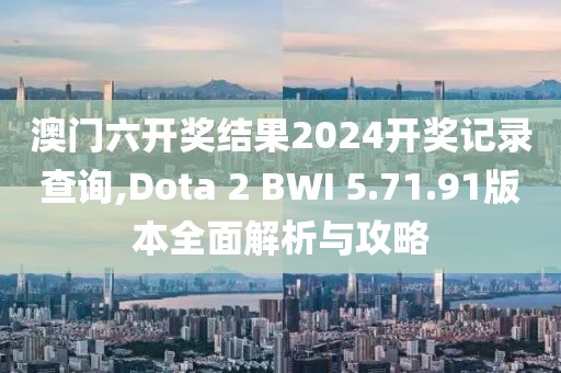 澳门六开奖结果2024开奖记录查询,Dota 2 BWI 5.71.91版本全面解析与攻略
