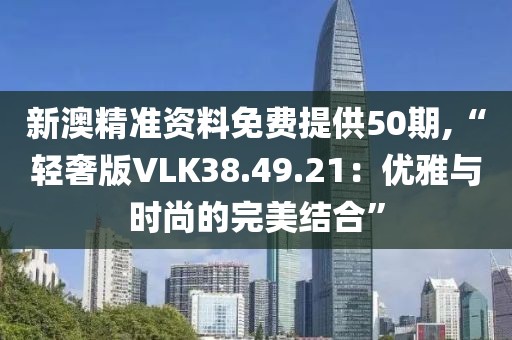 新澳精准资料免费提供50期,“轻奢版VLK38.49.21：优雅与时尚的完美结合”