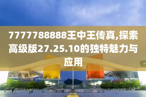 7777788888王中王传真,探索高级版27.25.10的独特魅力与应用
