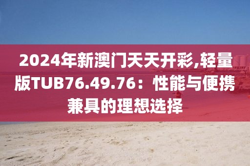 2024年新澳门天天开彩,轻量版TUB76.49.76：性能与便携兼具的理想选择