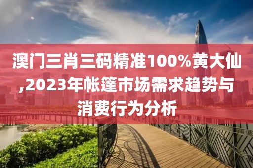 澳门三肖三码精准100%黄大仙,2023年帐篷市场需求趋势与消费行为分析