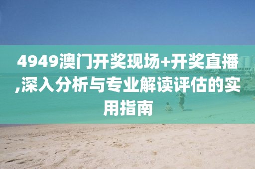 4949澳门开奖现场+开奖直播,深入分析与专业解读评估的实用指南