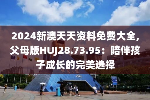 2024新澳天天资料免费大全,父母版HUJ28.73.95：陪伴孩子成长的完美选择