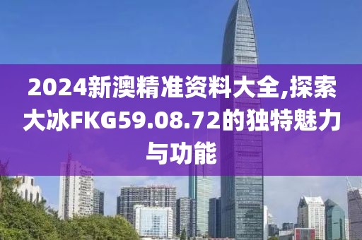 2024新澳精准资料大全,探索大冰FKG59.08.72的独特魅力与功能