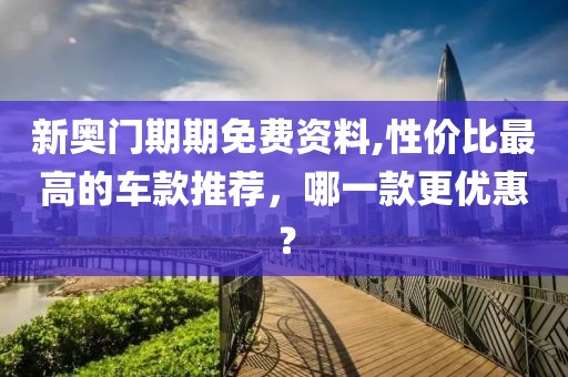 新奥门期期免费资料,性价比最高的车款推荐，哪一款更优惠？