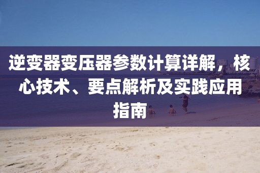 逆变器变压器参数计算详解，核心技术、要点解析及实践应用指南