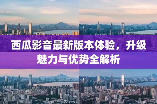 西瓜影音最新版本体验，升级魅力与优势全解析