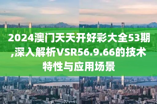 2024澳门天天开好彩大全53期,深入解析VSR56.9.66的技术特性与应用场景