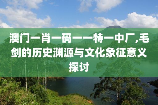 澳门一肖一码一一特一中厂,毛剑的历史渊源与文化象征意义探讨