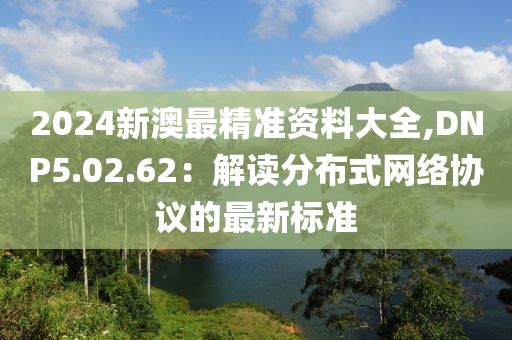 2024新澳最精准资料大全,DNP5.02.62：解读分布式网络协议的最新标准