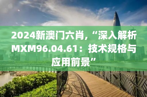 2024新澳门六肖,“深入解析MXM96.04.61：技术规格与应用前景”