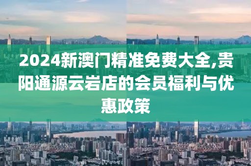 2024新澳门精准免费大全,贵阳通源云岩店的会员福利与优惠政策