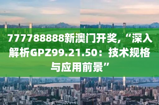 777788888新澳门开奖,“深入解析GPZ99.21.50：技术规格与应用前景”