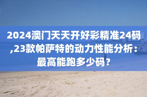 2024澳门天天开好彩精准24码,23款帕萨特的动力性能分析：最高能跑多少码？