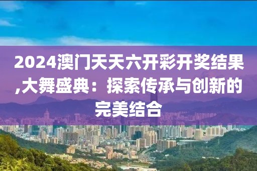 2024澳门天天六开彩开奖结果,大舞盛典：探索传承与创新的完美结合