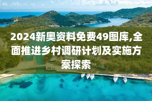 2024新奥资料免费49图库,全面推进乡村调研计划及实施方案探索
