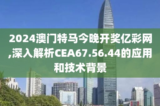2024澳门特马今晚开奖亿彩网,深入解析CEA67.56.44的应用和技术背景