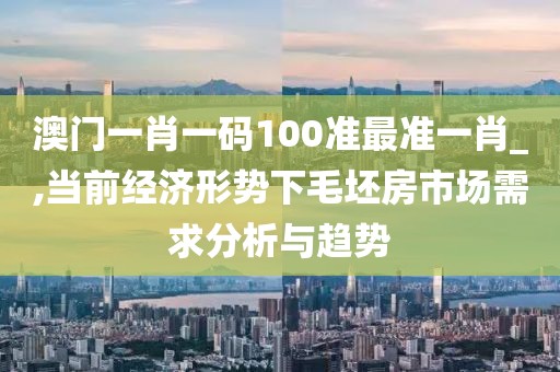 澳门一肖一码100准最准一肖_,当前经济形势下毛坯房市场需求分析与趋势