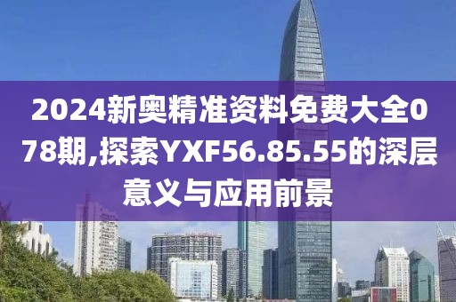 2024新奥精准资料免费大全078期,探索YXF56.85.55的深层意义与应用前景