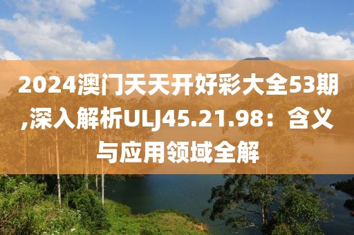 2024澳门天天开好彩大全53期,深入解析ULJ45.21.98：含义与应用领域全解