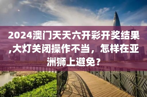 2024澳门天天六开彩开奖结果,大灯关闭操作不当，怎样在亚洲狮上避免？