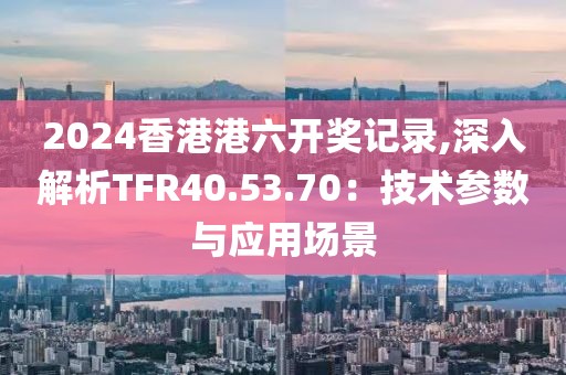 2024香港港六开奖记录,深入解析TFR40.53.70：技术参数与应用场景