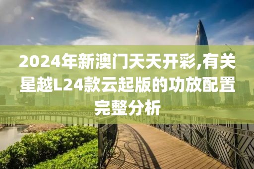 2024年新澳门天天开彩,有关星越L24款云起版的功放配置完整分析