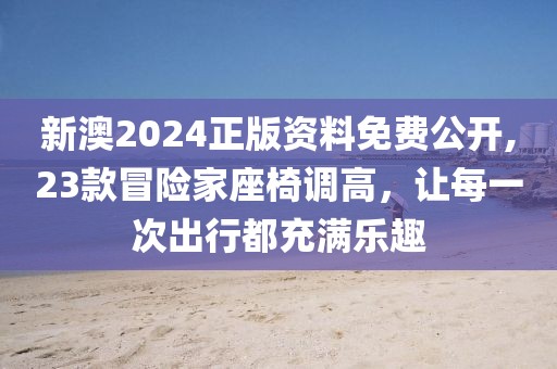 新澳2024正版资料免费公开,23款冒险家座椅调高，让每一次出行都充满乐趣