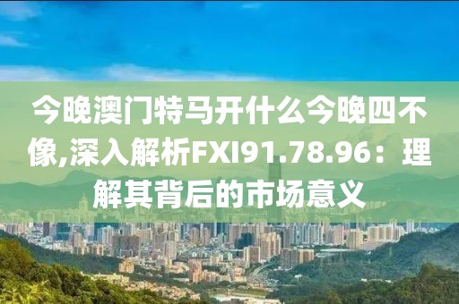 今晚澳门特马开什么今晚四不像,深入解析FXI91.78.96：理解其背后的市场意义