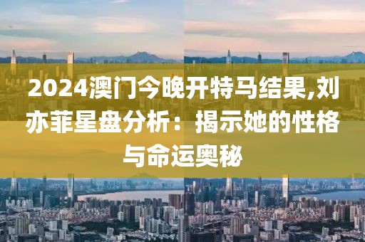 2024澳门今晚开特马结果,刘亦菲星盘分析：揭示她的性格与命运奥秘