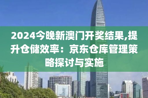 2024今晚新澳门开奖结果,提升仓储效率：京东仓库管理策略探讨与实施