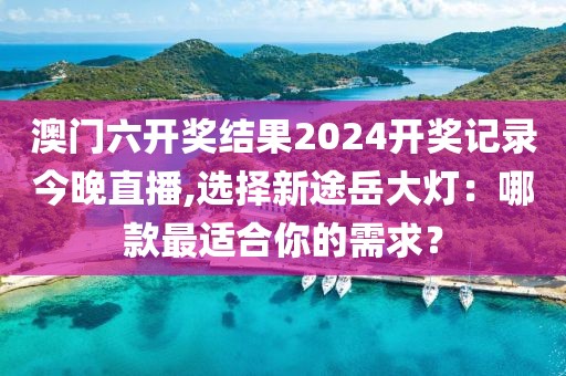 澳门六开奖结果2024开奖记录今晚直播,选择新途岳大灯：哪款最适合你的需求？