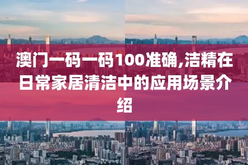 澳门一码一码100准确,洁精在日常家居清洁中的应用场景介绍