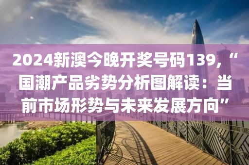 2024新澳今晚开奖号码139,“国潮产品劣势分析图解读：当前市场形势与未来发展方向”