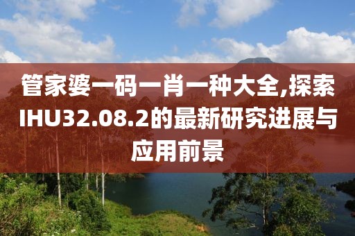 管家婆一码一肖一种大全,探索IHU32.08.2的最新研究进展与应用前景