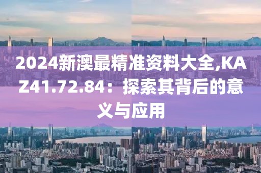 2024新澳最精准资料大全,KAZ41.72.84：探索其背后的意义与应用