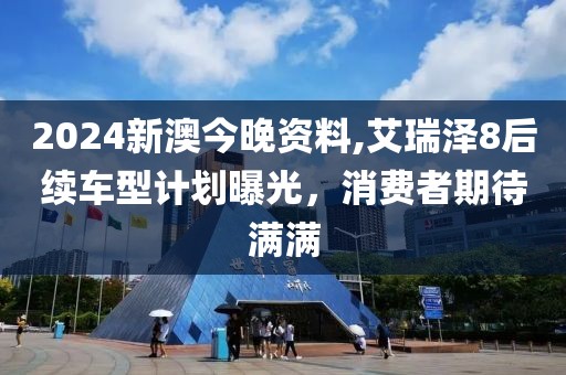 2024新澳今晚资料,艾瑞泽8后续车型计划曝光，消费者期待满满