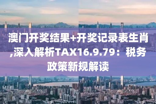 澳门开奖结果+开奖记录表生肖,深入解析TAX16.9.79：税务政策新规解读