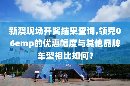 新澳现场开奖结果查询,领克06emp的优惠幅度与其他品牌车型相比如何？