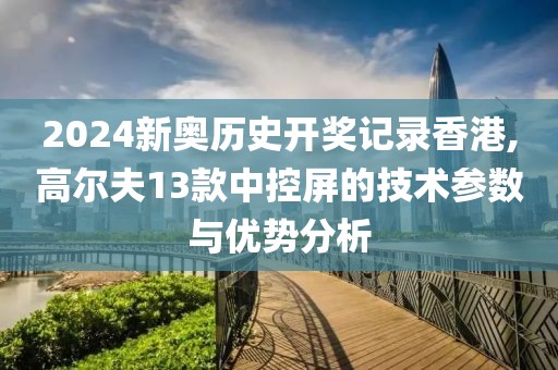 2024新奥历史开奖记录香港,高尔夫13款中控屏的技术参数与优势分析