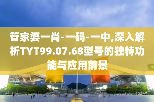 管家婆一肖-一码-一中,深入解析TYT99.07.68型号的独特功能与应用前景