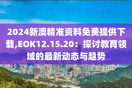 2024新澳精准资料免费提供下载,EOK12.15.20：探讨教育领域的最新动态与趋势