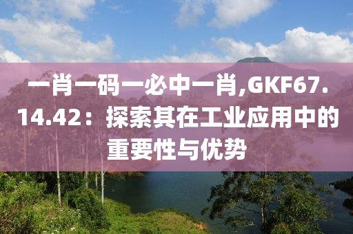 一肖一码一必中一肖,GKF67.14.42：探索其在工业应用中的重要性与优势