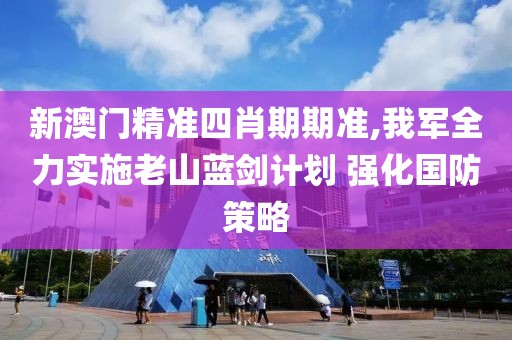 新澳门精准四肖期期准,我军全力实施老山蓝剑计划 强化国防策略