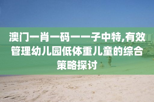 澳门一肖一码一一子中特,有效管理幼儿园低体重儿童的综合策略探讨