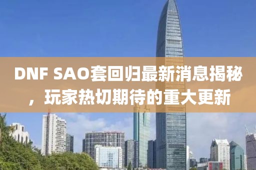 DNF SAO套回归最新消息揭秘，玩家热切期待的重大更新